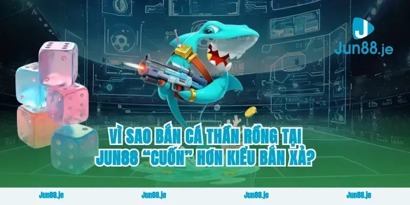 Vì sao bắn cá thần rồng tại jun88 “cuốn” hơn kiểu bắn xả?
